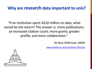 Why are research data important to unis?
“If an institution spent A$10 million on data, what
would be the return? The answer is: more publications;
an increased citation count; more grants; greater
profile; and more collaboration.”
Dr Ross Wilkinson, ANDS
www.ariadne.ac.uk/issue72/oar-2013-rpt
 