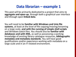 Data librarian – example 1
This post will be primarily dedicated to a project that aims to
aggregate and open up, through both a graphical user interface
and through open linked data.
You will need to be familiar with Windows and Unix file
systems, at least at the level of file copying/moving/renaming
on a large scale, and with the running of simple shell scripts
and Windows batch files. You should also be familiar with
databases and with XML, as well as possessing a working
knowledge of existing library catalogue resources, bibliographic
metadata and metadata standards. You will have good
qualifications and/or experience working with metadata on a
large scale and in an IT-related environment.
 