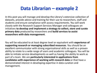 Data Librarian – example 2
In this post you will manage and develop the Library’s extensive collection of
datasets, provide advice and training for their use to researchers, staff and
students and ensure compliance with access requirements. You will work
closely with the Research Support Services Manager and colleagues on
initiatives to develop and implement a strategy to collect, store and curate
primary data produced by researchers and build services to assist
researchers with data management.
You will be educated to at least degree level or equivalent with experience of
supporting research or managing subscribed resources. You should be an
excellent communicator with strong organisational skills as well as a proven
ability to relate to a wide range of users and academic colleagues. You will be
able to initiate service developments as well as having the ability to work as
part of a team. We are particularly interested in applications from
candidates with experience of working with research data or that have a
demonstrated interest in developing expertise in data curation and
management.
 