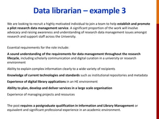 Data librarian – example 3
We are looking to recruit a highly motivated individual to join a team to help establish and promote
a pilot research data management service. A significant proportion of the work will involve
advocacy and raising awareness and understanding of research data management issues amongst
research and support staff across the University.
Essential requirements for the role include:
A sound understanding of the requirements for data management throughout the research
lifecycle, including scholarly communication and digital curation in a university or research
environment
Ability to explain complex information clearly to a wide variety of recipients
Knowledge of current technologies and standards such as institutional repositories and metadata
Experience of digital library applications in an HE environment
Ability to plan, develop and deliver services in a large scale organisation
Experience of managing projects and resources
The post requires a postgraduate qualification in Information and Library Management or
equivalent and significant professional experience in an academic environment.
 