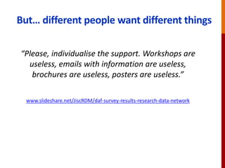 But… different people want different things
“Please, individualise the support. Workshops are
useless, emails with information are useless,
brochures are useless, posters are useless.”
www.slideshare.net/JiscRDM/daf-survey-results-research-data-network
 