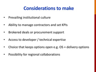 Considerations to make
• Prevailing institutional culture
• Ability to manage contractors and set KPIs
• Brokered deals or procurement support
• Access to developer / technical expertise
• Choice that keeps options open e.g. OS + delivery options
• Possibility for regional collaborations
 
