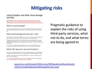 Mitigating risks
www.lse.ac.uk/intranet/LSEServices/IMT/guides/softwareGuides
/other/usingDropboxCloudStorageServices.aspx
Pragmatic guidance to
explain the risks of using
third-party services, what
not to do, and what terms
are being agreed to
 