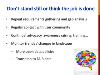 Don’t stand still or think the job is done
• Repeat requirements gathering and gap analysis
• Regular contact with user community
• Continual advocacy, awareness raising, training…
• Monitor trends / changes in landscape
– More open data policies
– Transition to FAIR data
 