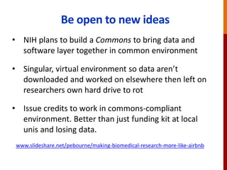 Be open to new ideas
• NIH plans to build a Commons to bring data and
software layer together in common environment
• Singular, virtual environment so data aren’t
downloaded and worked on elsewhere then left on
researchers own hard drive to rot
• Issue credits to work in commons-compliant
environment. Better than just funding kit at local
unis and losing data.
www.slideshare.net/pebourne/making-biomedical-research-more-like-airbnb
 