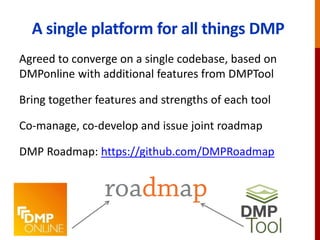 A single platform for all things DMP
Agreed to converge on a single codebase, based on
DMPonline with additional features from DMPTool
Bring together features and strengths of each tool
Co-manage, co-develop and issue joint roadmap
DMP Roadmap: https://github.com/DMPRoadmap
 