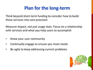 Plan for the long-term
Think beyond short-term funding to consider how to build
these services into core provision
Measure impact, not just usage stats. Focus on a relationship
with services and what you help users to accomplish
• Know your user community
• Continually engage to ensure you meet needs
• Be agile to keep addressing current problems
 