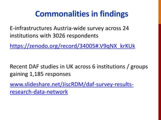 Commonalities in findings
E-infrastructures Austria-wide survey across 24
institutions with 3026 respondents
https://zenodo.org/record/34005#.V9qNX_krKUk
Recent DAF studies in UK across 6 institutions / groups
gaining 1,185 responses
www.slideshare.net/JiscRDM/daf-survey-results-
research-data-network
 