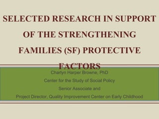 SELECTED RESEARCH IN SUPPORT OF THE STRENGTHENING FAMILIES (SF) PROTECTIVE FACTORS Charlyn Harper Browne, PhD Center for the Study of Social Policy Senior Associate and Project Director, Quality Improvement Center on Early Childhood 