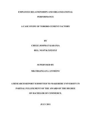 EMPLOYEE RELATIONSHIPS AND ORGANIZATIONAL
PERFORMANCE
A CASE STUDY OF TORORO CEMENT FACTORY
BY
CHEGE JOSPHAT KARANJA
REG. NO 07/K/3152/EXT
SUPERVISED BY
MR.TIBAINGANA ANTHONY
A RESEARCH REPORT SUBMITTED TO MAKERERE UNIVERSITY IN
PARTIAL FULLFILMENT OF THE AWARD OF THE DEGREE
OF BACHELOR OF COMMERCE.
JULY 2011
 