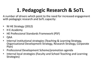 1. Pedagogic Research & SoTL
A number of drivers which point to the need for increased engagement
with pedagogic research and SoTL capacity:

• NI HE Strategy (2012)
• H E Academy
• HE Professional Standards Framework (PSF)
• QAA
• Internal institutional strategies (Teaching & Learning Strategy,
  Organisational Development Strategy, Research Strategy, Corporate
  Plan)
• Professional Development Scheme/promotion agenda
• Internal local strategies (Faculty and School Teaching and Learning
  Strategies)
 