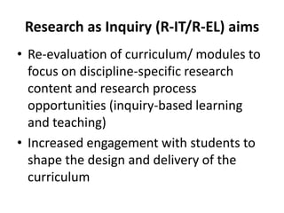 Research as Inquiry (R-IT/R-EL) aims
• Re-evaluation of curriculum/ modules to
  focus on discipline-specific research
  content and research process
  opportunities (inquiry-based learning
  and teaching)
• Increased engagement with students to
  shape the design and delivery of the
  curriculum
 