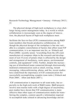 Research-Technology Management • January—February 2012 |
51
The physical design of high-tech workplaces is a key chal-
lenge facing senior management today. In a world in which
collaboration is increasingly seen as the engine of innova-
tion, the physical layout of high-tech workplaces must
facilitate the face-to-face (F2F) communication among R&D
team members that breeds productive collaboration. Al-
though the physical design of the workplace is but one vari-
able in a complex constellation of factors that affect team F2F
communication, it is an important one for, as Elsbach and
Pratt (2008) recently noted, “everything from the effi cient
manufacture of computer chips to the research and develop-
ment of new fl avors of potato chips is affected by the design
and arrangement of machinery, work spaces, environmental
controls, and equipment” (182). Further, despite the increas-
ing use of distributed teams connected through electronically
mediated communication such as email, texting, instant
messaging, videoconferencing, phone, and fax, recent studies
have underlined the importance of F2F communication for
successfully accomplishing complex team tasks ( Elsbach and
Pratt 2008 ; Allen and Henn 2007 ).
F2F communication is important to all team tasks, but es-
pecially to the high-tech work of R&D teams. R&D projects
involve non-routine tasks with a high degree of uncertainty;
past studies have shown that F2F communication is more
effective than other types of communication media for trans-
ferring the complex, context-specifi c information required
to accomplish tasks related to advancing knowledge and de-
 