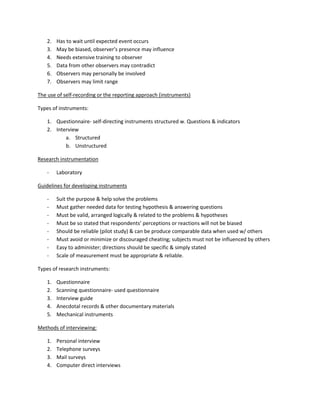 2.   Has to wait until expected event occurs
    3.   May be biased, observer’s presence may influence
    4.   Needs extensive training to observer
    5.   Data from other observers may contradict
    6.   Observers may personally be involved
    7.   Observers may limit range

The use of self-recording or the reporting approach (instruments)

Types of instruments:

    1. Questionnaire- self-directing instruments structured w. Questions & indicators
    2. Interview
           a. Structured
           b. Unstructured

Research instrumentation

    -    Laboratory

Guidelines for developing instruments

    -    Suit the purpose & help solve the problems
    -    Must gather needed data for testing hypothesis & answering questions
    -    Must be valid, arranged logically & related to the problems & hypotheses
    -    Must be so stated that respondents’ perceptions or reactions will not be biased
    -    Should be reliable (pilot study) & can be produce comparable data when used w/ others
    -    Must avoid or minimize or discouraged cheating; subjects must not be influenced by others
    -    Easy to administer; directions should be specific & simply stated
    -    Scale of measurement must be appropriate & reliable.

Types of research instruments:

    1.   Questionnaire
    2.   Scanning questionnaire- used questionnaire
    3.   Interview guide
    4.   Anecdotal records & other documentary materials
    5.   Mechanical instruments

Methods of interviewing:

    1.   Personal interview
    2.   Telephone surveys
    3.   Mail surveys
    4.   Computer direct interviews
 