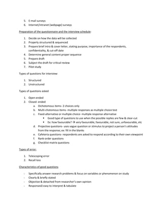 5. E-mail surveys
    6. Internet/intranet (webpage) surveys

Preparation of the questionnaire and the interview schedule:

    1. Decide on how the data will be collected
    2. Properly structured & sequenced
    3. Prepare brief intro & cover letter, stating purpose, importance of the respondents,
       confidentiality, & cut-off date
    4. Determine general content proper sequence
    5. Prepare draft
    6. Subject the draft for critical review
    7. Pilot study

Types of questions for interview:

    1. Structured
    2. Unstructured

Types of questions asked

    1. Open-ended
    2. Closed- ended
           a. Dichotomous items- 2 choices only
           b. Multi-chotomous items- multiple responses as multiple choice test
           c. Fixed-alternative or multiple choice- multiple response alternative
                    Good type of questions to use when the possible replies are few & clear-cut
                    Ex: how favourable?  very favourable, favourable, not sure, unfavourable, etc
           d. Projective questions- uses vague question or stimulus to project a person’s attitudes
               from the response; ex: fill in the blanks
           e. Cafeteria questions- respondents are asked to respond according to their own viewpoint
           f. Rank-order questions
           g. Checklist-matrix questions

Types of error:

    1. Telescoping error
    2. Recall loss

Characteristics of good questions

    -   Specifically answer research problems & focus on variables or phenomenon on study
    -   Clearly & briefly stated
    -   Objective & detached from researcher’s own opinion
    -   Responses0 easy to interpret & tabulate
 