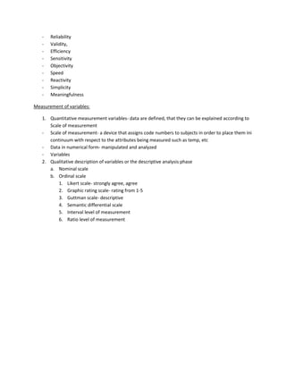 -   Reliability
   -   Validity,
   -   Efficiency
   -   Sensitivity
   -   Objectivity
   -   Speed
   -   Reactivity
   -   Simplicity
   -   Meaningfulness

Measurement of variables:

   1. Quantitative measurement variables- data are defined, that they can be explained according to
      Scale of measurement
   - Scale of measurement- a device that assigns code numbers to subjects in order to place them ini
      continuum with respect to the attributes being measured such as temp, etc
   - Data in numerical form- manipulated and analyzed
   - Variables
   2. Qualitative description of variables or the descriptive analysis phase
      a. Nominal scale
      b. Ordinal scale
          1. Likert scale- strongly agree, agree
          2. Graphic rating scale- rating from 1-5
          3. Guttman scale- descriptive
          4. Semantic differential scale
          5. Interval level of measurement
          6. Ratio level of measurement
 