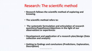 Research: The scientific method
• Research follows the scientific method of exploring and
knowing.
• The scientific method refers to:
• The systematic formulation and articulation of research
questions/hypotheses/objectives in the light of our
observations or experiences
• Development and application of a research plan/design (Data
collection and analysis)
• Getting to findings and conclusions (Predictions, Explanation,
Description)
Dr. Muhammad Ilyas Khan
 