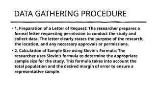 DATA GATHERING PROCEDURE
• 1. Preparation of a Letter of Request: The researcher prepares a
formal letter requesting permission to conduct the study and
collect data. The letter clearly states the purpose of the research,
the location, and any necessary approvals or permissions.
• 2. Calculation of Sample Size using Slovin's Formula: The
researcher uses Slovin's formula to determine the appropriate
sample size for the study. This formula takes into account the
total population and the desired margin of error to ensure a
representative sample.
 