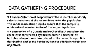 DATA GATHERING PROCEDURE
3. Random Selection of Respondents: The researcher randomly
selects the names of the respondents from the population.
This random selection helps to ensure that the sample is
unbiased and representative of the larger population.
4. Construction of a Questionnaire Checklist: A questionnaire
checklist is constructed by the researcher. The checklist
includes relevant questions related to the research topic. It is
designed to gather the necessary data to address the research
objectives.
 