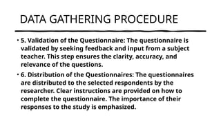 DATA GATHERING PROCEDURE
• 5. Validation of the Questionnaire: The questionnaire is
validated by seeking feedback and input from a subject
teacher. This step ensures the clarity, accuracy, and
relevance of the questions.
• 6. Distribution of the Questionnaires: The questionnaires
are distributed to the selected respondents by the
researcher. Clear instructions are provided on how to
complete the questionnaire. The importance of their
responses to the study is emphasized.
 