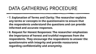 DATA GATHERING PROCEDURE
• 7. Explanation of Terms and Clarity: The researcher explains
any terms or concepts in the questionnaire to ensure that
the respondents understand the questions and can provide
informed and accurate responses.
• 8. Request for Honest Responses: The researcher emphasizes
the importance of honest and truthful responses from the
respondents. They encourage the respondents to answer the
questionnaire with integrity and provide reassurance
regarding confidentiality and anonymity.
 