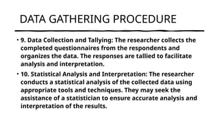 DATA GATHERING PROCEDURE
• 9. Data Collection and Tallying: The researcher collects the
completed questionnaires from the respondents and
organizes the data. The responses are tallied to facilitate
analysis and interpretation.
• 10. Statistical Analysis and Interpretation: The researcher
conducts a statistical analysis of the collected data using
appropriate tools and techniques. They may seek the
assistance of a statistician to ensure accurate analysis and
interpretation of the results.
 