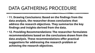 DATA GATHERING PROCEDURE
• 11. Drawing Conclusions: Based on the findings from the
data analysis, the researcher draws conclusions that
address the research objectives. They summarize the key
findings and insights derived from the data.
• 12. Providing Recommendations: The researcher formulates
recommendations based on the conclusions drawn from the
data analysis. These recommendations offer practical
suggestions for addressing the research problem or
achieving the research objectives.
 