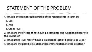 STATEMENT OF THE PROBLEM
1. What is the Demographic profile of the respondents in term of:
a. Sex
b. Age
c. Grade level
2. What are the effects of not having a complete and functional library to
the students?
3. What grade level mostly having experience lock of books to be used?
4. What are the possible solutions/ Recommendations to the problem?
 