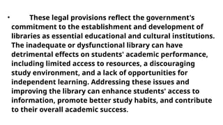 • These legal provisions reflect the government's
commitment to the establishment and development of
libraries as essential educational and cultural institutions.
The inadequate or dysfunctional library can have
detrimental effects on students' academic performance,
including limited access to resources, a discouraging
study environment, and a lack of opportunities for
independent learning. Addressing these issues and
improving the library can enhance students' access to
information, promote better study habits, and contribute
to their overall academic success.
 