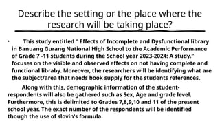 Describe the setting or the place where the
research will be taking place?
• This study entitled " Effects of Incomplete and Dysfunctional library
in Banuang Gurang National High School to the Academic Performance
of Grade 7 -11 students during the School year 2023-2024: A study."
focuses on the visible and observed effects on not having complete and
functional libraby. Moreover, the researchers will be identifying what are
the subject/area that needs book supply for the students references.
Along with this, demographic information of the student-
respondents will also be gathered such as Sex, Age and grade level.
Furthermore, this is delimited to Grades 7,8,9,10 and 11 of the present
school year. The exact number of the respondents will be identified
though the use of slovin's formula.
 