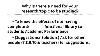 Why is there a need for your
research/topic to be studied?
• To know the effects of not having
complete & functional library to
students Academic Performance
• (Suggestions/ Solution ) Ask for other
people (7,8,9,10 & teachers) for suggestions.
 