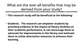What are the over-all benefits that may be
derived from your study?
• This research study will be beneficial to the following:
• Students: The research can empower students by
providing evidence of the impact of library facilities on
their academic performance. It can encourage them to
advocate for improvements in the library and motivate
them to utilize alternative resources to enhance their
learning.
 