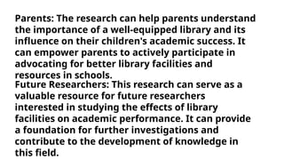 Parents: The research can help parents understand
the importance of a well-equipped library and its
influence on their children's academic success. It
can empower parents to actively participate in
advocating for better library facilities and
resources in schools.
Future Researchers: This research can serve as a
valuable resource for future researchers
interested in studying the effects of library
facilities on academic performance. It can provide
a foundation for further investigations and
contribute to the development of knowledge in
this field.
 
