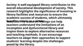 Teachers: The research findings can help
teachers understand the limitations of an
incomplete and dysfunctional library and
inspire them to explore alternative resources
and teaching methods. It can encourage
teachers to adapt their approaches to support
students' learning despite the challenges
posed by the library.
Society: A well-equipped library contributes to the
overall educational development of society. This
research highlights the significance of investing in
library facilities and resources to ensure the
academic success of students, which ultimately
benefits society as a whole.
 