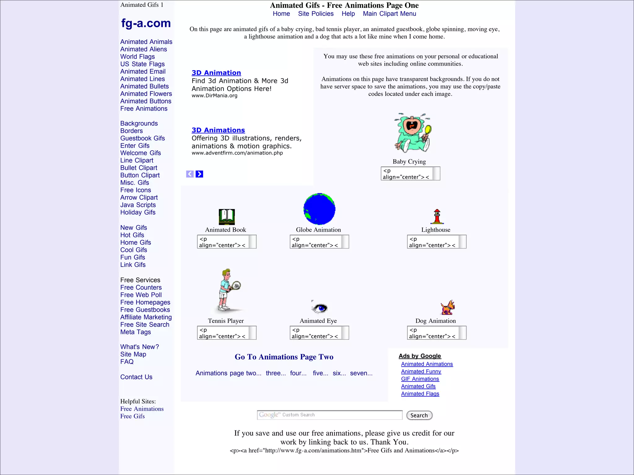Animated Gifs 1                                     Animated Gifs - Free Animations Page One
                                                                  Home      Site Policies   Help     Main Clipart Menu
             fg-a.com              On this page are animated gifs of a baby crying, bad tennis player, an animated guestbook, globe spinning, moving eye,
                                                        a lighthouse animation and a dog that acts a lot like mine when I come home.
             Animated Animals
             Animated Aliens
             World Flags                                                             You may use these free animations on your personal or educational
             US State Flags                                                                     web sites including online communities.
             Animated Email        3D Animation
             Animated Lines        Find 3d Animation & More 3d                      Animations on this page have transparent backgrounds. If you do not
             Animated Bullets      Animation Options Here!                          have server space to save the animations, you may use the copy/paste
             Animated Flowers      www.DirMania.org                                                    codes located under each image.
             Animated Buttons
             Free Animations

             Backgrounds
             Borders               3D Animations
             Guestbook Gifs        Offering 3D illustrations, renders,
             Enter Gifs            animations & motion graphics.
             Welcome Gifs          www.adventfirm.com/animation.php
             Line Clipart                                                                                       Baby Crying
             Bullet Clipart                                                                           <p
             Button Clipart                                                                           align="center"><
             Misc. Gifs                                                                               a
             Free Icons                                                                               href="http://www
             Arrow Clipart                                                                            .fg-a.com"
             Java Scripts                                                                             target="_blank">
                                                                                                      <img
             Holiday Gifs                                                                             src="http://conte
                                                                                                      nt.screencast.com
             New Gifs                    Animated Book                   Globe Animation              /users/fg-      Lighthouse
             Hot Gifs                                                                                 a/folders/animati
                                      <p                               <p                                        <p
                                                                                                      ons/media/ec9d6
             Home Gifs                align="center"><                 align="center"><                          align="center"><
             Cool Gifs                                                                                36a-b731-4ade-
                                      a                                a                              bcbb-      a
             Fun Gifs                 href="http://www                 href="http://www                          href="http://www
                                                                                                      e40f85f1dc4a/4_
             Link Gifs                .fg-a.com"                       .fg-a.com"                     bab_02.gif".fg-a.com"
                                      target="_blank">                 target="_blank">               width="129"target="_blank">
                                      <img                             <img                                      <img
             Free Services                                                                            height="104"
                                      src="http://conte                src="http://conte              border="0" src="http://conte
             Free Counters            nt.screencast.com                nt.screencast.com                         nt.screencast.com
             Free Web Poll                                                                            alt="animations"
                                      /users/fg-                       /users/fg-                     /></a></p> /users/fg-
             Free Homepages           a/folders/animati                a/folders/animati                         a/folders/animati
             Free Guestbooks          ons/media/5859                   ons/media/db0e                            ons/media/4699
             Affiliate Marketing      45ee-5160-                       13bf-1dd6-                                116f-b214-
                                          Tennis Player
                                      4fa1-9f84-                       4440-a446- Eye
                                                                           Animated                                 Dog Animation
                                                                                                                 405f-82e6-
             Free Site Search
                                      b508461cb0d1/b
                                      <p                               2fb6be66c34f/ea
                                                                       <p                                        051ef67fd0e5/lig
                                                                                                                 <p
             Meta Tags                ookc.gif"                        rth_bca3.gif"                             hthouc.gif"
                                      align="center"><                 align="center"><                          align="center"><
                                      width="32"
                                      a                                width="64"
                                                                       a                                         width="32"
                                                                                                                 a
             What's New?              height="32"
                                      href="http://www                 height="64"
                                                                       href="http://www                          height="32"
                                                                                                                 href="http://www
             Site Map                 border="0"                       border="0"
                                      .fg-a.com" Go To Animations Page Two
                                                                       .fg-a.com"                            Adsborder="0"
                                                                                                                 .fg-a.com"
                                                                                                                  by Google
             FAQ                      alt="animations"
                                      target="_blank">                 alt="animations"
                                                                       target="_blank">                          alt="animations"
                                                                                                                 target="_blank">
                                                                                                              Animated Animations
                                      /></a></p>
                                      <img                             /></a></p>
                                                                       <img                                      /></a></p>
                                                                                                                 <img
                                     Animations page two... three... four... five... six... seven...          Animated Funny
             Contact Us               src="http://conte                src="http://conte                         src="http://conte
                                      nt.screencast.com                nt.screencast.com                      GIF Animations
                                                                                                                 nt.screencast.com
                                      /users/fg-                       /users/fg-                             Animated Gifs
                                                                                                                 /users/fg-
                                      a/folders/animati                a/folders/animati                      Animated Flags
                                                                                                                 a/folders/animati
             Helpful Sites:           ons/media/49b5                   ons/media/d910                            ons/media/19cbb
             Free Animations          62ec-f1ad-                       e1b8-56fe-                                e35-e105-4313-
                                      4e5e-9f5d-                       4782-8187-                                b030-
                                                                                                                  Search
             Free Gifs
                                      ddef82e70208/4                   81163e8c4f68/Ey                           64b9926ff653/0
                                      _tennis_02.gif"                  ec.gif"                                   1dog_bgca3.gif"
                                      width="80" If you save and use our free animations, please give uswidth="200" our
                                                                       width="32"                                  credit for
                                      height="104"
                                                                    work by linking back to us. Thank You. height="35"
                                                                       height="32"
Presented by Stewart Foss             border="0"                       border="0"                                border="0"
                                      alt="animations" href="http://www.fg-a.com/animations.htm">Free Gifs and Animations</a></p>
                                                  <p><a                alt="animations"                          alt="animations"
                                      /></a></p>                       /></a></p>                                /></a></p>
 