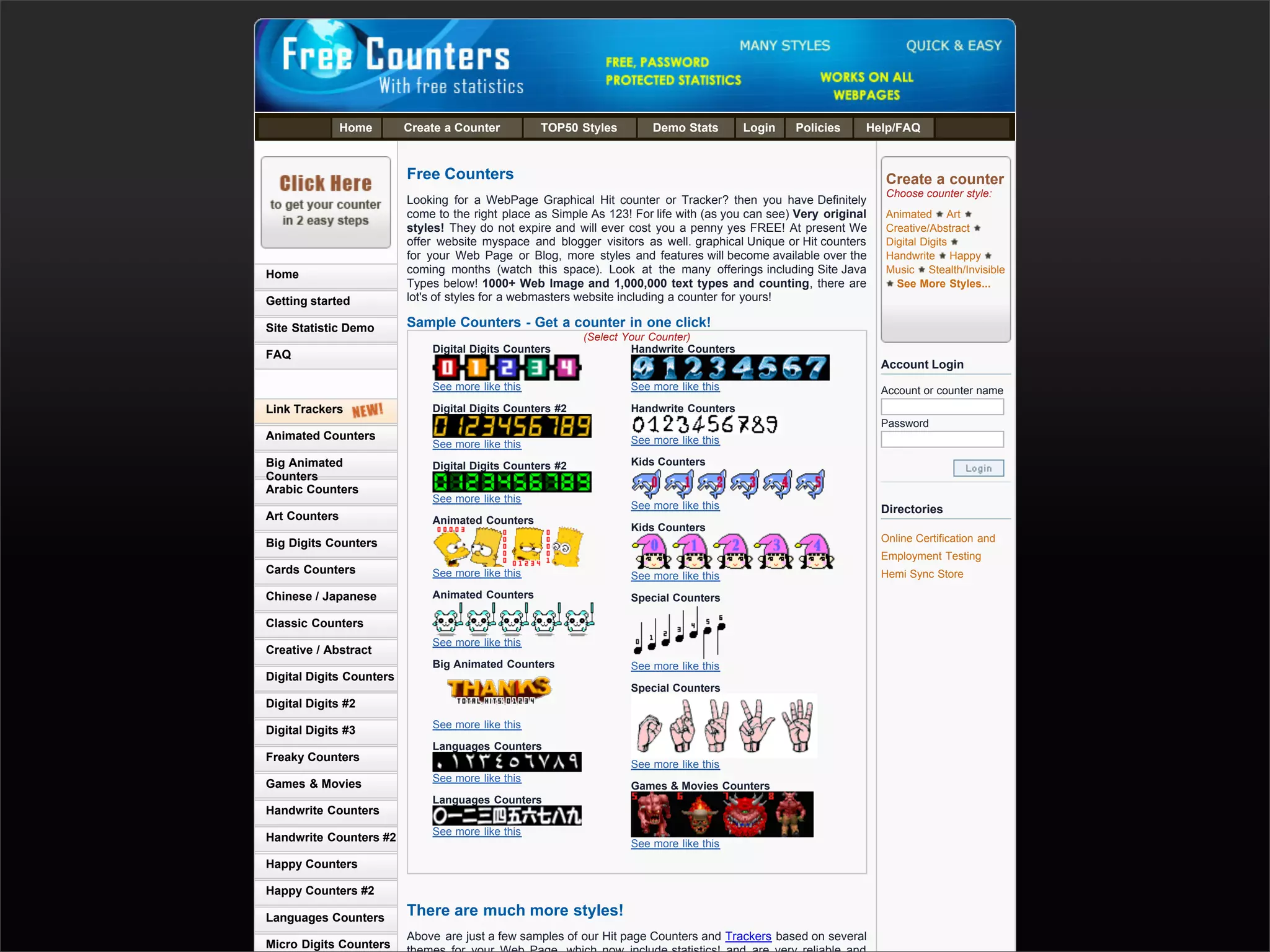 Home       Create a Counter         TOP50 Styles        Demo Stats        Login    Policies     Help/FAQ



                                         Free Counters                                                                             Create a counter
                                                                                                                                   Choose counter style:
                                         Looking for a WebPage Graphical Hit counter or Tracker? then you have Definitely
                                         come to the right place as Simple As 123! For life with (as you can see) Very original    Animated Art
                                         styles! They do not expire and will ever cost you a penny yes FREE! At present We         Creative/Abstract
                                         offer website myspace and blogger visitors as well. graphical Unique or Hit counters      Digital Digits
                                         for your Web Page or Blog, more styles and features will become available over the        Handwrite Happy
               Home                      coming months (watch this space). Look at the many offerings including Site Java          Music Stealth/Invisible
                                         Types below! 1000+ Web Image and 1,000,000 text types and counting, there are               See More Styles...
               Getting started           lot's of styles for a webmasters website including a counter for yours!

               Site Statistic Demo       Sample Counters - Get a counter in one click!
                                                                          (Select Your Counter)
                                             Digital Digits Counters               Handwrite Counters
               FAQ
                                                                                                                                  Account Login
                                             See more like this                   See more like this                              Account or counter name
               Link Trackers                 Digital Digits Counters #2           Handwrite Counters
                                                                                                                                  Password
               Animated Counters                                                  See more like this
                                             See more like this
               Big Animated                  Digital Digits Counters #2           Kids Counters
               Counters
               Arabic Counters
                                             See more like this
                                                                                  See more like this                              Directories
               Art Counters                  Animated Counters
                                                                                  Kids Counters
               Big Digits Counters                                                                                                Online Certification and
                                                                                                                                  Employment Testing
               Cards Counters                See more like this                   See more like this                              Hemi Sync Store

               Chinese / Japanese            Animated Counters                    Special Counters

               Classic Counters
                                             See more like this
               Creative / Abstract
                                             Big Animated Counters                See more like this
               Digital Digits Counters
                                                                                  Special Counters
               Digital Digits #2
                                             See more like this
               Digital Digits #3
                                             Languages Counters
               Freaky Counters
                                                                                  See more like this
                                             See more like this
               Games & Movies                                                     Games & Movies Counters
                                             Languages Counters
               Handwrite Counters
                                             See more like this
               Handwrite Counters #2
                                                                                  See more like this
               Happy Counters

Presented by Stewart Foss
               Happy Counters #2

               Languages Counters        There are much more styles!
                                         Above are just a few samples of our Hit page Counters and Trackers based on several
               Micro Digits Counters
 