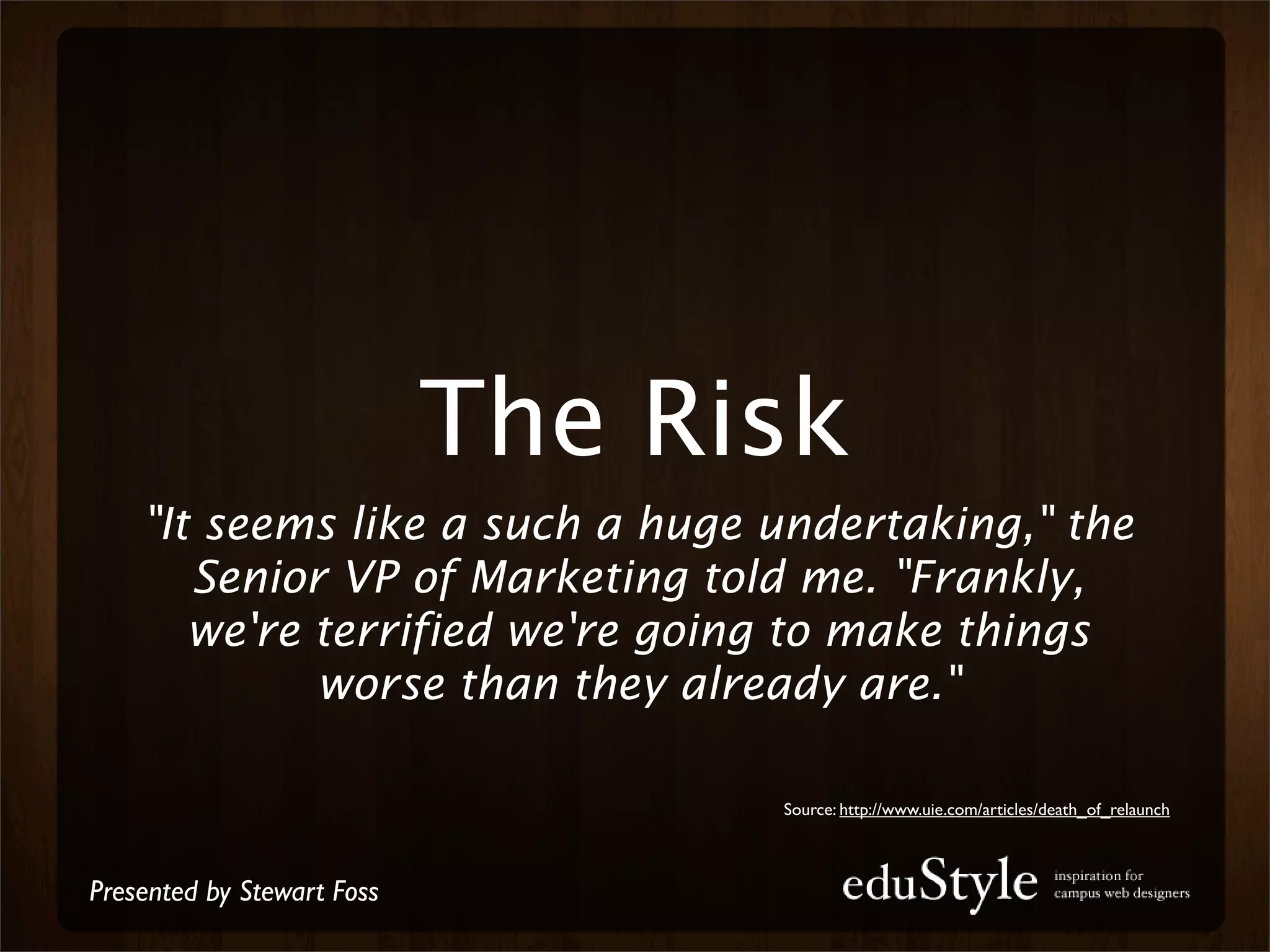 The Risk
    "It seems like a such a huge undertaking," the
       Senior VP of Marketing told me. "Frankly,
       we're terrified we're going to make things
             worse than they already are."

                                  Source: http://www.uie.com/articles/death_of_relaunch



Presented by Stewart Foss
 
