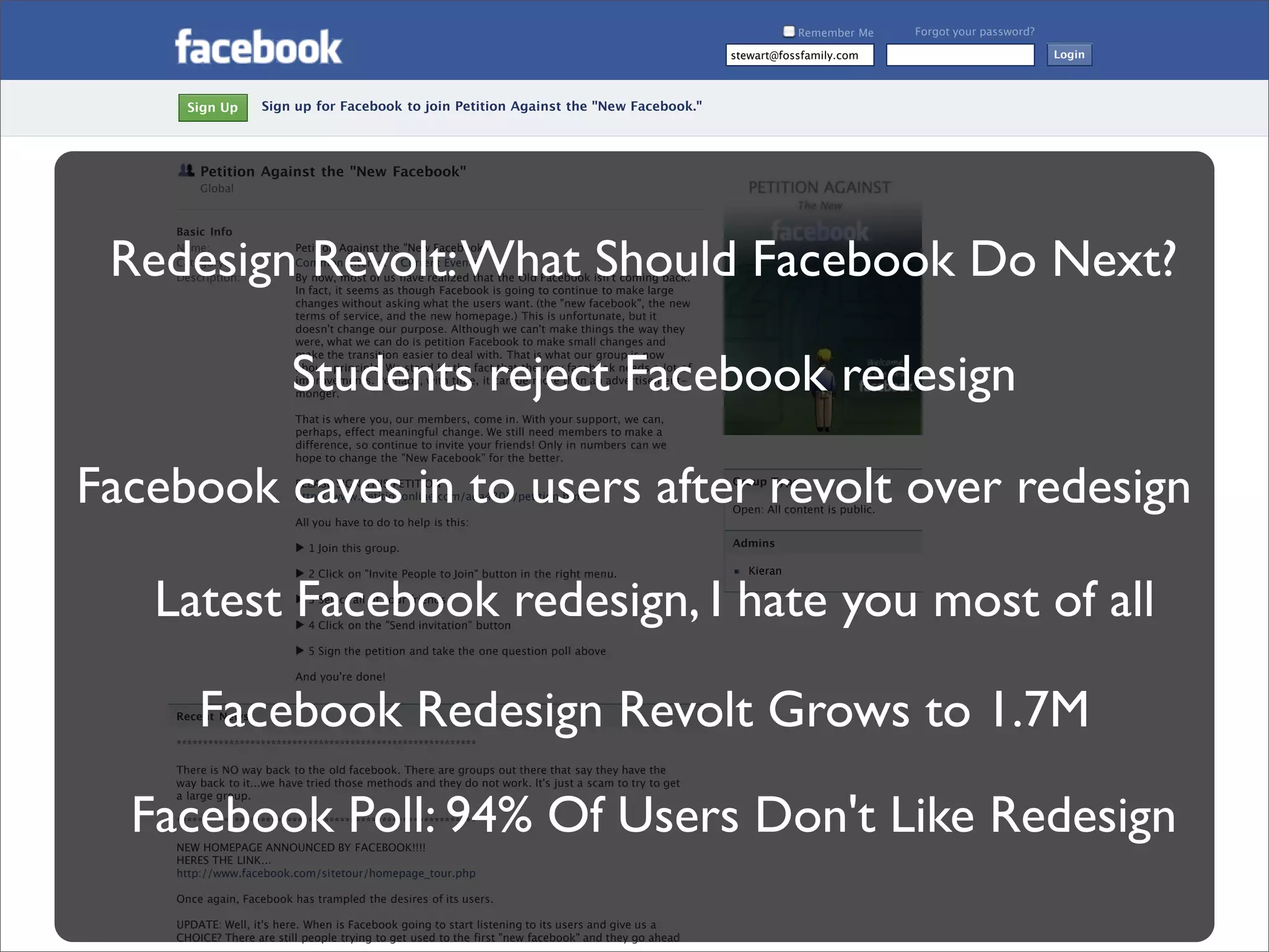 Remember Me        Forgot your password?

                                                                                                           stewart@fossfamily.com                                 Login



         Sign Up       Sign up for Facebook to join Petition Against the "New Facebook."




           Petition Against the "New Facebook"
           Global



       Basic Info


 Redesign Revolt: What Should Facebook Do Next?
       Name:
       Category:
       Description:
                             Petition Against the "New Facebook"
                             Common Interest - Current Events
                             By now, most of us have realized that the Old Facebook isn't coming back.
                             In fact, it seems as though Facebook is going to continue to make large
                             changes without asking what the users want. (the "new facebook", the new
                             terms of service, and the new homepage.) This is unfortunate, but it
                             doesn't change our purpose. Although we can't make things the way they
                             were, what we can do is petition Facebook to make small changes and



                             Students reject Facebook redesign
                             make the transition easier to deal with. That is what our group is now
                             about: principle. We stand by the fact that the new facebook needs a lot of
                             improvements. Perhaps, with time, it can be more than an advertisement-
                             monger.

                             That is where you, our members, come in. With your support, we can,
                             perhaps, effect meaningful change. We still need members to make a
                             difference, so continue to invite your friends! Only in numbers can we
                             hope to change the "New Facebook" for the better.


Facebook caves in to users after revolt over redesign
                             PLEASE SIGN THIS PETITION
                             http://www.petitiononline.com/ada4305/petition.html

                             All you have to do to help is this:
                                                                                                           Group Type

                                                                                                           Open: All content is public.


                             ▶ 1 Join this group.                                                          Admins

                             ▶ 2 Click on "Invite People to Join" button in the right menu.                   Kieran


     Latest Facebook redesign, I hate you most of all
                             ▶ 3 Select all of your friends.

                             ▶ 4 Click on the "Send invitation" button

                             ▶ 5 Sign the petition and take the one question poll above

                             And you're done!



           Facebook Redesign Revolt Grows to 1.7M
       Recent News

       *********************************************************

       There is NO way back to the old facebook. There are groups out there that say they have the
       way back to it...we have tried those methods and they do not work. It's just a scam to try to get



   Facebook Poll: 94% Of Users Don't Like Redesign
       a large group.

       *********************************************************

       NEW HOMEPAGE ANNOUNCED BY FACEBOOK!!!!
       HERES THE LINK...
       http://www.facebook.com/sitetour/homepage_tour.php

Presented by Stewart Foss
       Once again, Facebook has trampled the desires of its users.

       UPDATE: Well, it's here. When is Facebook going to start listening to its users and give us a
       CHOICE? There are still people trying to get used to the first "new facebook" and they go ahead
 