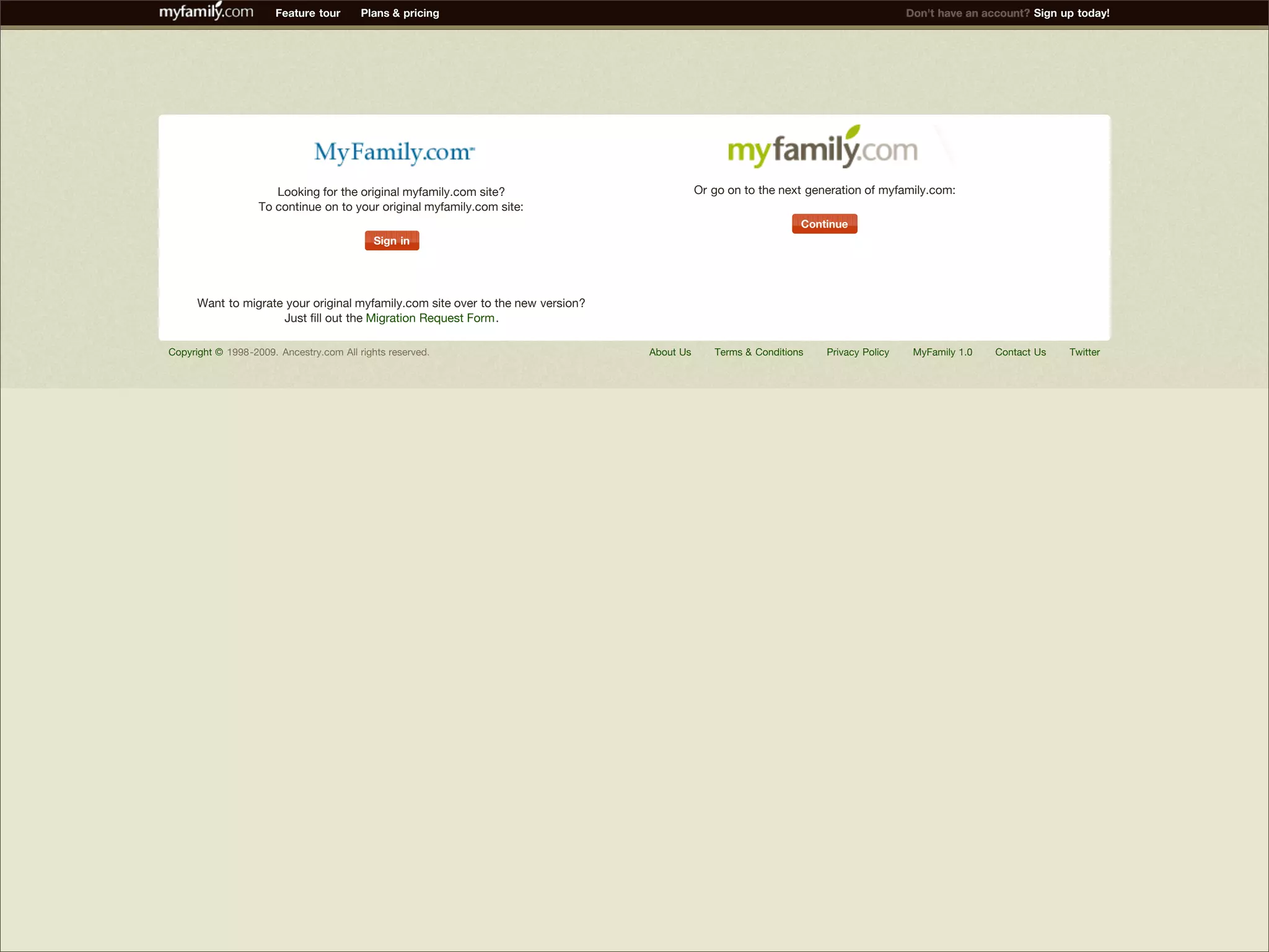 Feature tour       Plans & pricing                                                                             Don't have an account? Sign up today!




                            Looking for the original myfamily.com site?                           Or go on to the next generation of myfamily.com:
                         To continue on to your original myfamily.com site:
                                                                                                                      Continue
                                                 Sign in




            Want to migrate your original myfamily.com site over to the new version?
                           Just fill out the Migration Request Form.

      Copyright © 1998-2009. Ancestry.com All rights reserved.                         About Us      Terms & Conditions   Privacy Policy    MyFamily 1.0   Contact Us   Twitter




Presented by Stewart Foss
 