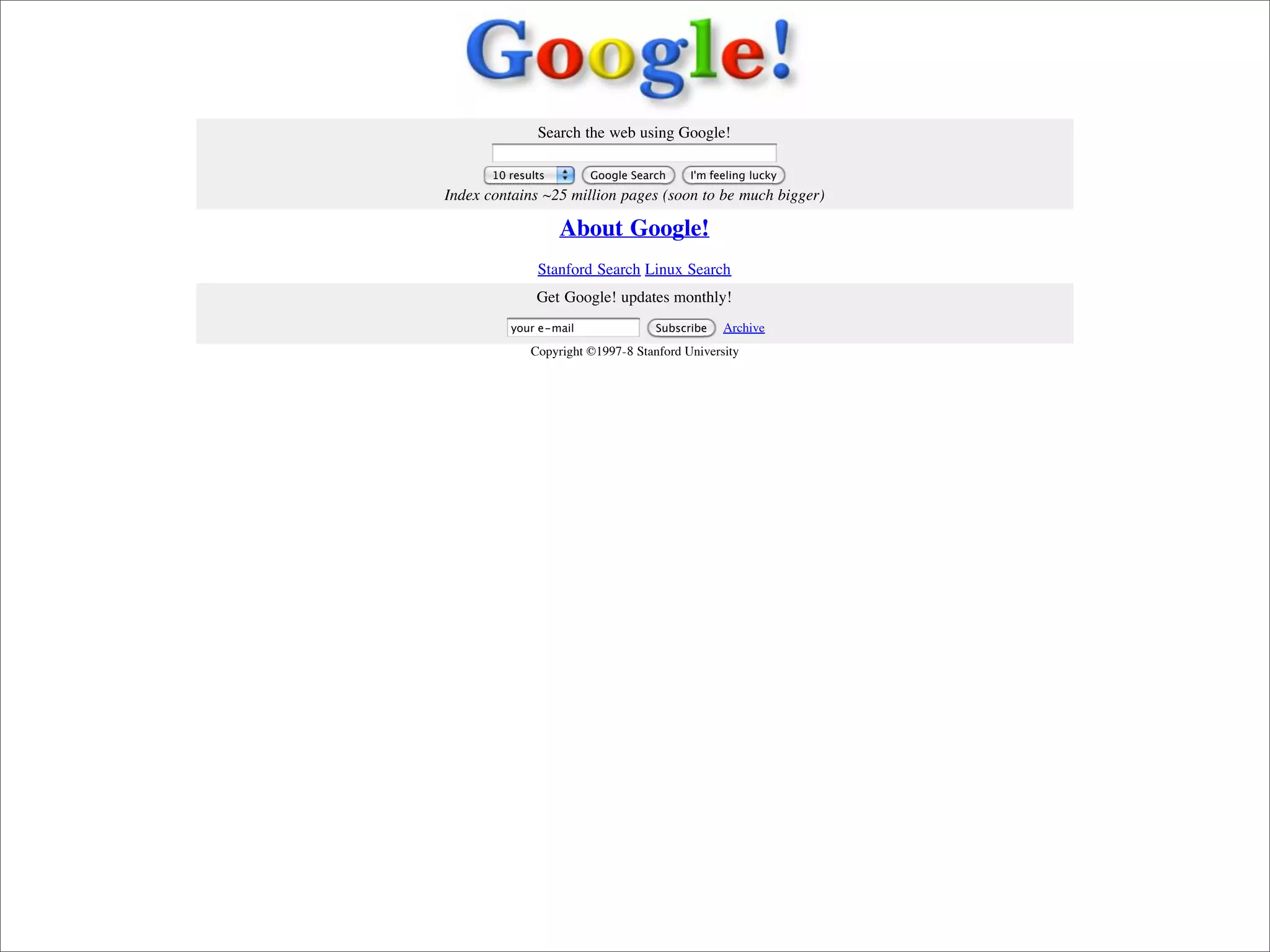 Search the web using Google!

                                   10 results       Google Search     I'm feeling lucky
                            Index contains ~25 million pages (soon to be much bigger)

                                                About Google!
                                           Stanford Search Linux Search
                                           Get Google! updates monthly!
                                      your e-mail               Subscribe   Archive
                                          Copyright ©1997-8 Stanford University




Presented by Stewart Foss
 