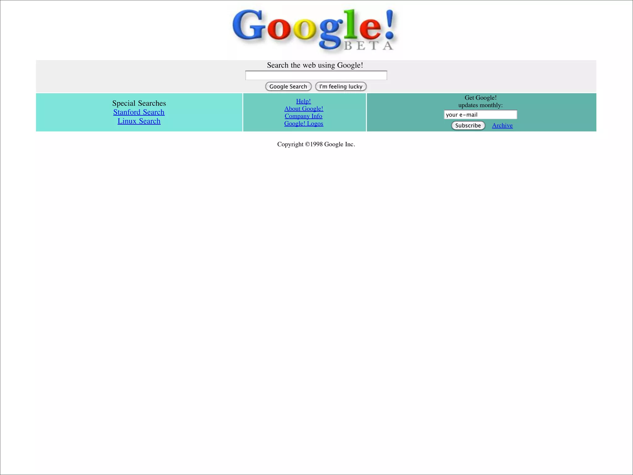 Search the web using Google!

                              Google Search    I'm feeling lucky

                                                                         Get Google!
           Special Searches           Help!
                                                                       updates monthly:
                                   About Google!
           Stanford Search         Company Info                    your e-mail
            Linux Search           Google! Logos                      Subscribe    Archive

                                 Copyright ©1998 Google Inc.




Presented by Stewart Foss
 