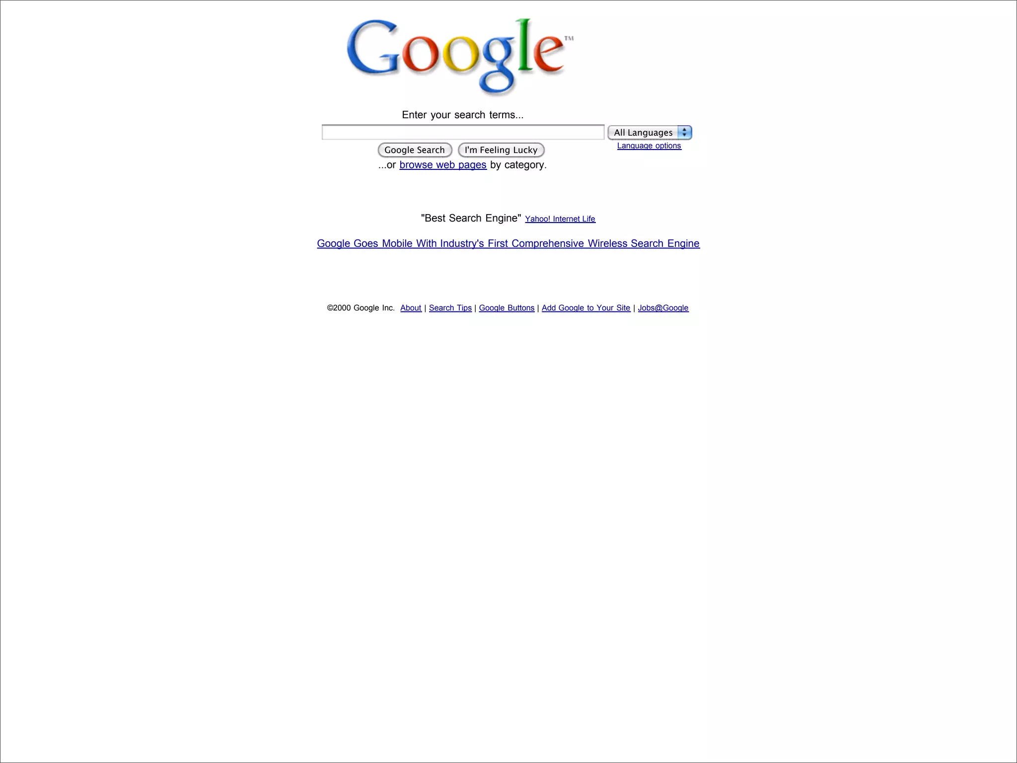 Enter your search terms...
                                                                                                        All Languages
                                                                                                         Language options
                                            Google Search        I'm Feeling Lucky
                                           ...or browse web pages by category.




                                                      "Best Search Engine"       Yahoo! Internet Life


                            Google Goes Mobile With Industry's First Comprehensive Wireless Search Engine




                              ©2000 Google Inc. About | Search Tips | Google Buttons | Add Google to Your Site | Jobs@Google




Presented by Stewart Foss
 