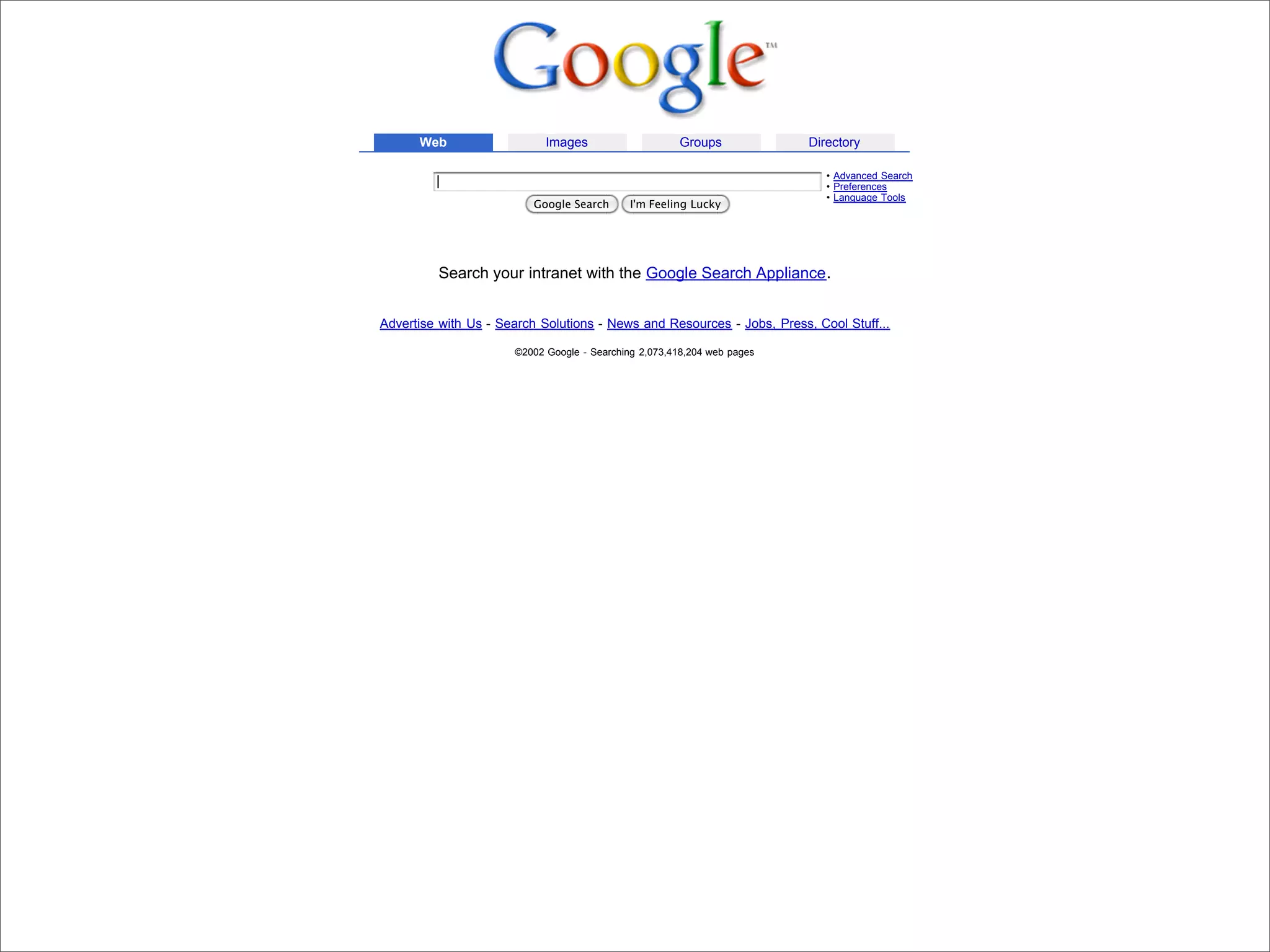 Web                   Images                     Groups            Directory

                                                                                                        • Advanced Search
                                                                                                        • Preferences
                                                                                                        • Language Tools
                                                     Google Search       I'm Feeling Lucky




                                     Search your intranet with the Google Search Appliance.


                            Advertise with Us - Search Solutions - News and Resources - Jobs, Press, Cool Stuff...

                                                  ©2002 Google - Searching 2,073,418,204 web pages




Presented by Stewart Foss
 