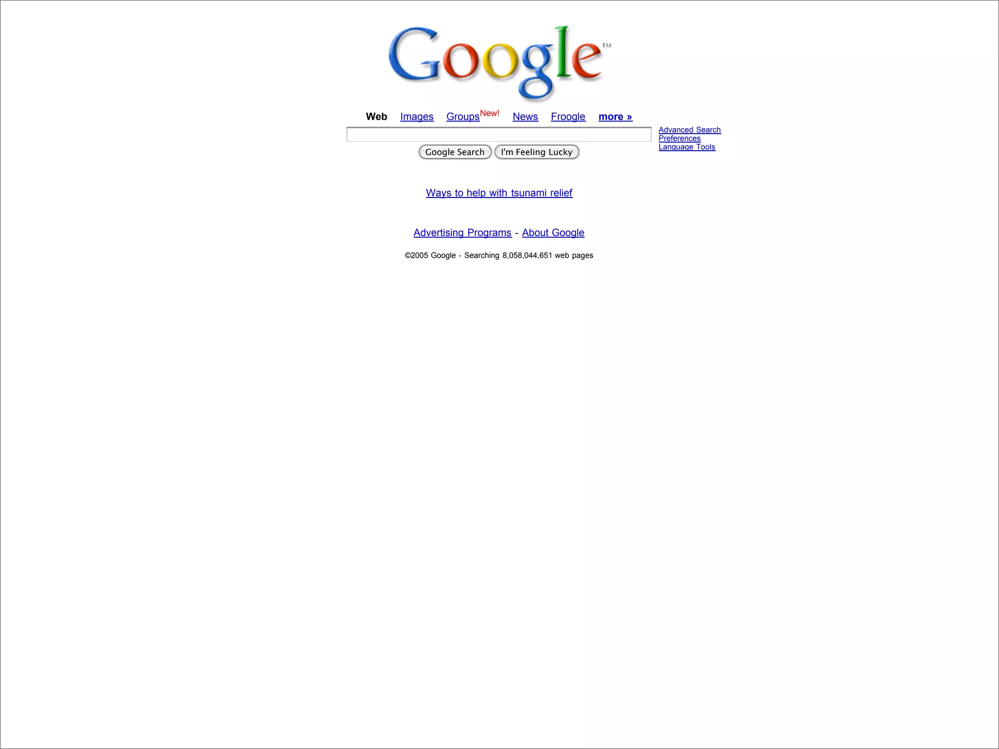 Web   Images    GroupsNew!       News      Froogle       more »
                                                                                              Advanced Search
                                                                                              Preferences
                                                                                              Language Tools
                                       Google Search      I'm Feeling Lucky



                                       Ways to help with tsunami relief


                                    Advertising Programs - About Google

                                  ©2005 Google - Searching 8,058,044,651 web pages




Presented by Stewart Foss
 