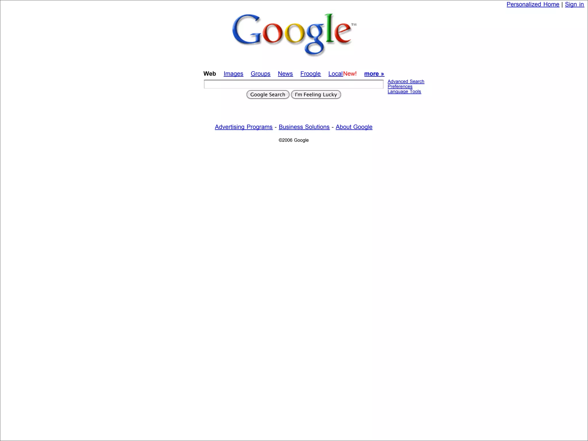 Personalized Home | Sign in




                            Web   Images   Groups    News     Froogle    LocalNew!   more »
                                                                                              Advanced Search
                                                                                              Preferences
                                                                                              Language Tools
                                           Google Search    I'm Feeling Lucky




                              Advertising Programs - Business Solutions - About Google

                                                     ©2006 Google




Presented by Stewart Foss
 