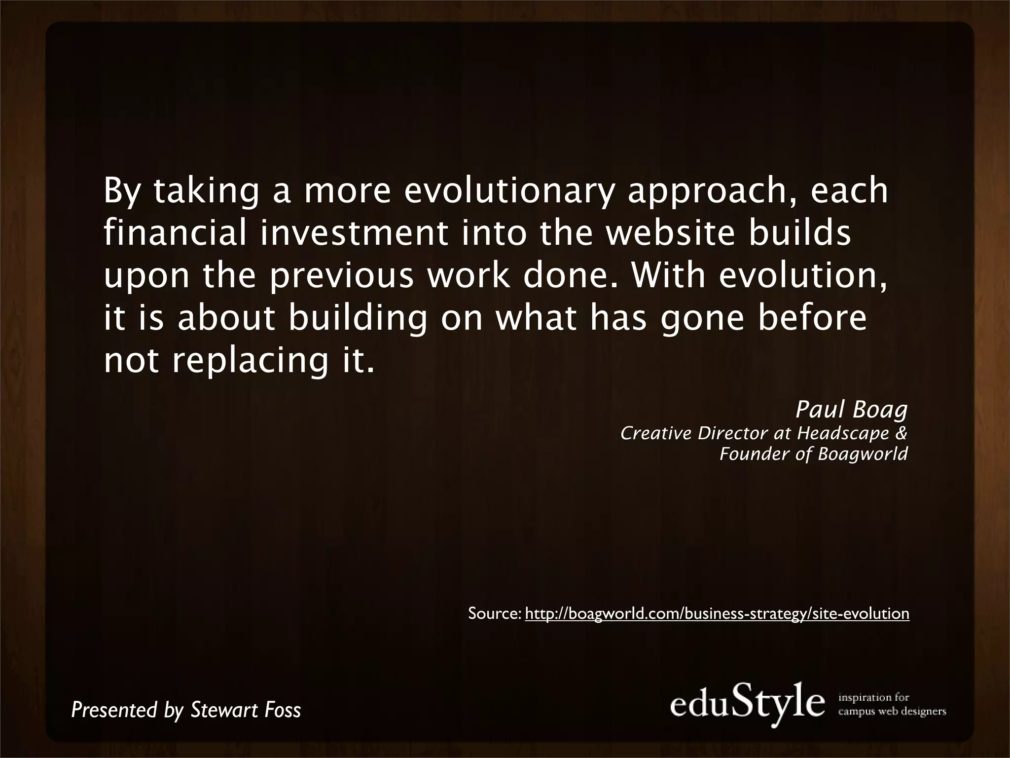 By taking a more evolutionary approach, each
   financial investment into the website builds
   upon the previous work done. With evolution,
   it is about building on what has gone before
   not replacing it.
                                                                        Paul Boag
                                                Creative Director at Headscape &
                                                           Founder of Boagworld




                            Source: http://boagworld.com/business-strategy/site-evolution




Presented by Stewart Foss
 