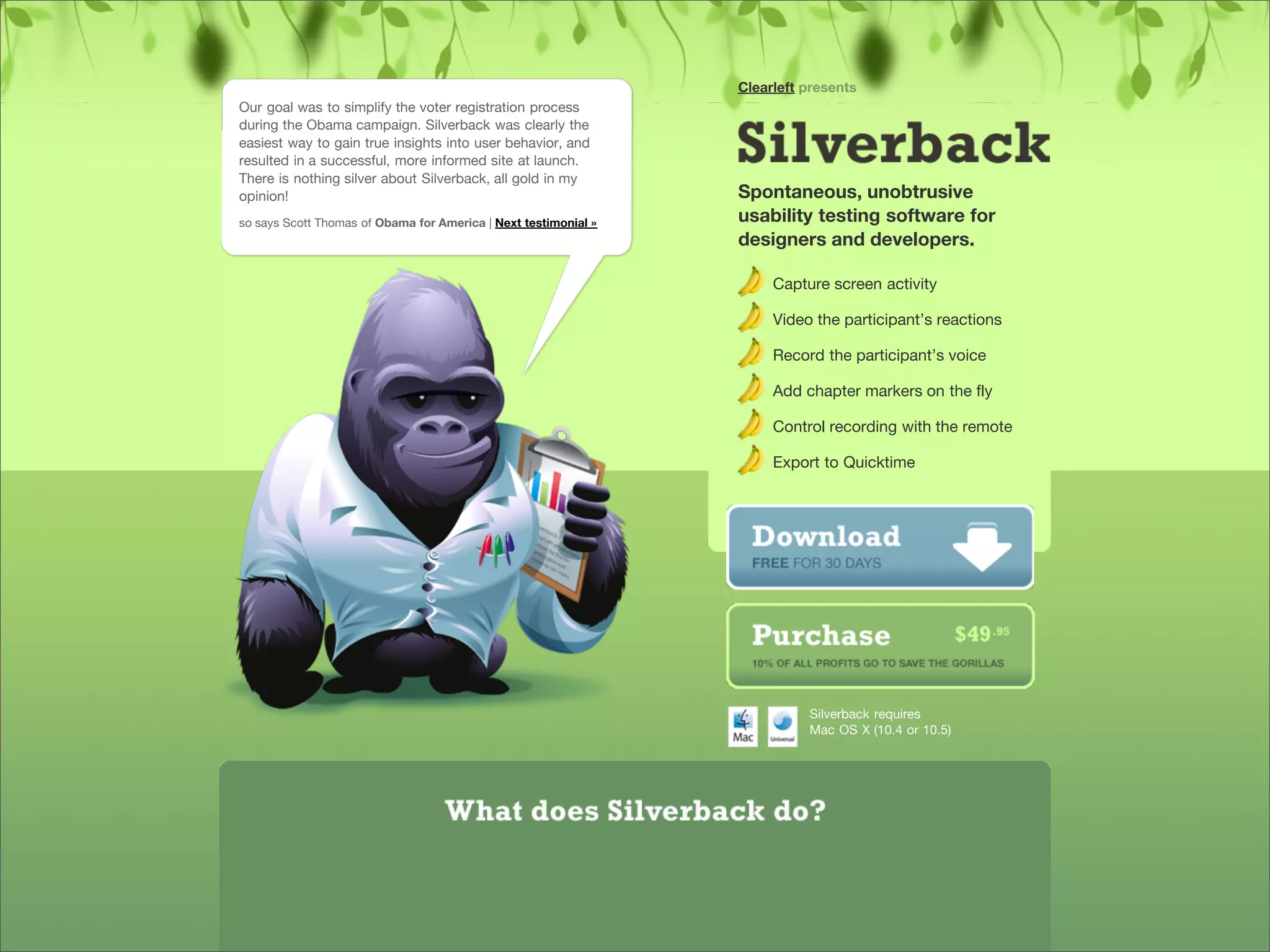 Clearleft presents
            Our goal was to simplify the voter registration process
            during the Obama campaign. Silverback was clearly the
            easiest way to gain true insights into user behavior, and
            resulted in a successful, more informed site at launch.
            There is nothing silver about Silverback, all gold in my
            opinion!                                                         Spontaneous, unobtrusive
            so says Scott Thomas of Obama for America | Next testimonial »   usability testing software for
                                                                             designers and developers.

                                                                                  Capture screen activity

                                                                                  Video the participant’s reactions

                                                                                  Record the participant’s voice

                                                                                  Add chapter markers on the fly

                                                                                  Control recording with the remote

                                                                                  Export to Quicktime




                                                                                       Silverback requires
                                                                                       Mac OS X (10.4 or 10.5)




Presented by Stewart Foss
 