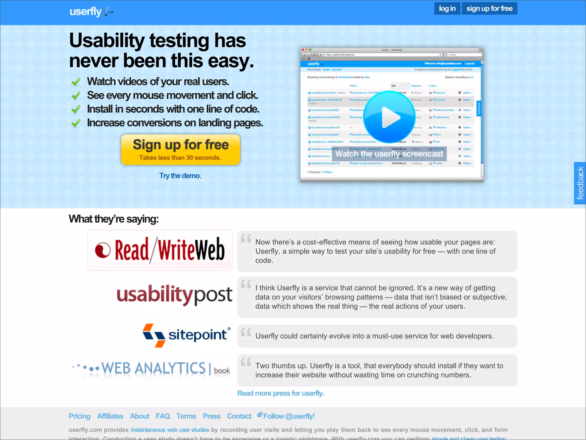 log in   sign up for free



     Usability testing has
     never been this easy.
           Watch videos of your real users.
           See every mouse movement and click.
           Install in seconds with one line of code.
           Increase conversions on landing pages.



                                    Try the demo.




     What they’re saying:

                                                                     Now there’s a cost-effective means of seeing how usable your pages are:
                                                                     Userfly, a simple way to test your site’s usability for free — with one line of
                                                                     code.


                                                                     I think Userfly is a service that cannot be ignored. It’s a new way of getting
                                                                     data on your visitors’ browsing patterns — data that isn’t biased or subjective;
                                                                     data which shows the real thing — the real actions of your users.



                                                                     Userfly could certainly evolve into a must-use service for web developers.



                                                                     Two thumbs up. Userfly is a tool, that everybody should install if they want to
                                                                     increase their website without wasting time on crunching numbers.

                                                               Read more press for userfly.

Presented by Stewart Foss Terms
     Pricing Affiliates About FAQ                   Press Contact       Follow @userfly!
     userfly.com provides instantaneous web user studies by recording user visits and letting you play them back to see every mouse movement, click, and form
 