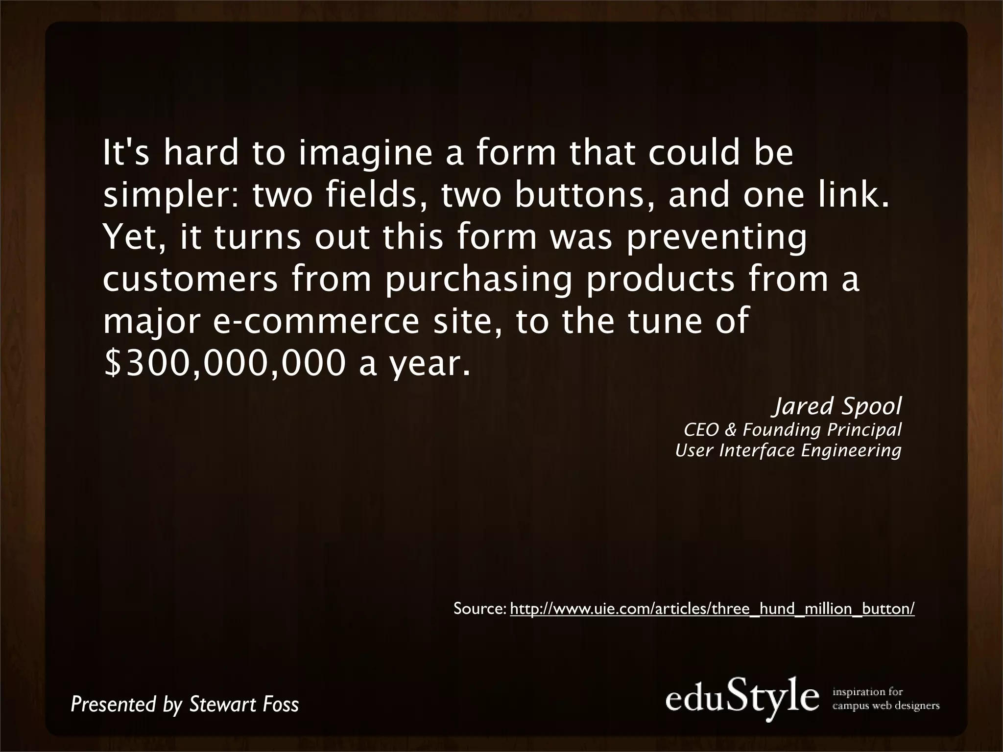 It's hard to imagine a form that could be
   simpler: two fields, two buttons, and one link.
   Yet, it turns out this form was preventing
   customers from purchasing products from a
   major e-commerce site, to the tune of
   $300,000,000 a year.
                                                                      Jared Spool
                                                          CEO & Founding Principal
                                                         User Interface Engineering




                            Source: http://www.uie.com/articles/three_hund_million_button/




Presented by Stewart Foss
 