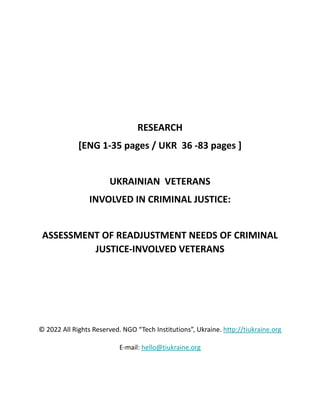 RESEARCH
[ENG 1-35 pages / UKR 36 -83 pages ]
UKRAINIAN VETERANS
INVOLVED IN CRIMINAL JUSTICE:
ASSESSMENT OF READJUSTMENT NEEDS OF CRIMINAL
JUSTICE-INVOLVED VETERANS
© 2022 All Rights Reserved. NGO “Tech Institutions”, Ukraine. http://tiukraine.org
E-mail: hello@tiukraine.org
 